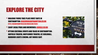 EXPLORE THE CITY
• WALKING TOURS TAKE PLACE MOST DAYS IN
SOUTHAMPTON: DISCOVERSOUTHAMPTON.CO.UK
HTTP://SEESOUTHAMPTON.CO.UK/WALKS-AND-TALKS/
• ENJOY LOCAL PUBS AND BREWERIES:GOOGLE.CO.UK
• ATTEND CULTURAL EVENTS AND TALKS IN SOUTHAMPTON:
NUFFIELD THEATRE, MAYFLOWER THEATRE, O2 GUILDHALL,
HARBOUR LIGHTS CINEMA, ART HOUSE CAFÉ
 