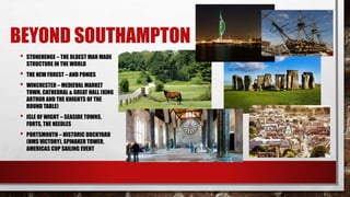 BEYOND SOUTHAMPTON
• STONEHENGE – THE OLDEST MAN MADE
STRUCTURE IN THE WORLD
• THE NEW FOREST – AND PONIES
• WINCHESTER – MEDIEVAL MARKET
TOWN, CATHEDRAL & GREAT HALL (KING
ARTHUR AND THE KNIGHTS OF THE
ROUND TABLE)
• ISLE OF WIGHT – SEASIDE TOWNS,
FORTS, THE NEEDLES
• PORTSMOUTH – HISTORIC DOCKYARD
(HMS VICTORY), SPINAKER TOWER,
AMERICAS CUP SAILING EVENT
 