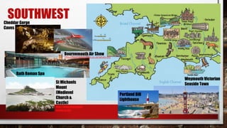 SOUTHWEST
St Michaels
Mount
(Medievel
Church &
Castle)
http://www.stmichaels
mount.co.uk/
Bath Roman Spa
Weymouth Victorian
Seaside Town
Portland Bill
Lighthouse
Cheddar Gorge
Caves
Bournemouth Air Show
http://bournemouthair.co.uk/whats-on/
 