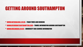 GETTING AROUND SOUTHAMPTON
• WWW.NATIONALRAIL.CO.UK– TRAIN TIMES AND BOOKING
• WWW.MYJOURNEYSOUTHAMPTON.COM– TRAVEL INFORMATION AROUND SOUTHAMPTON
• WWW.UNILINKBUS.CO.UK – UNIVERSITY BUS SERVICE INFORMATION
 