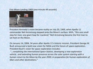First Moon Landing 1969 (one minute 44 seconds)
President Kennedy’s vision became reality on July 20, 1969, when Apollo 11
commander Neil Armstrong stepped onto the Moon’s surface. With, “this one small
step for man; one giant leap for mankind,” Neil Armstrong became the first man to
set foot on the Moon.
On January 14, 2004, 34 years after Apollo 11’s historic mission, President George W.
Bush announced a bold new vision for NASA and the future of space exploration.
President Bush’s vision for space exploration includes:
“…completing the International Space Station, developing a new exploration
vehicle…and extending human presence across the solar system starting with a
human return to the Moon by the year 2020, in preparation for human exploration of
Mars and other destinations.”
 