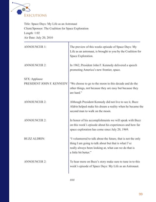 Executions

Title: Space Days: My Life as an Astronaut
Client/Sponsor: The Coalition for Space Exploration
Length: 1:02
Air Date: July 20, 2010


ANNOUNCER 1:                        The preview of this weeks episode of Space Days: My
                                    Life as an astronaut, is brought to you by the Coalition for
                                    Space Exploration.


ANNOUNCER 2:                        In 1962, President John F. Kennedy delivered a speech
                                    promoting America’s new frontier, space.

SFX: Applause
PRESIDENT JOHN F. KENNEDY: “We choose to go to the moon in this decade and do the
                           other things, not because they are easy but because they
                           are hard.”


ANNOUNCER 2:                        Although President Kennedy did not live to see it, Buzz
                                    Aldrin helped make his dream a reality when he became the
                                    second man to walk on the moon.


ANNOUNCER 2:                        In honor of his accomplishments we will speak with Buzz
                                    on this week’s episode about his experiences and how far
                                    space exploration has come since July 20, 1969.

BUZZ ALDRIN:                        “I volunteered to talk about the future, that is not the only
                                    thing I am going to talk about but that is what I’ve
                                    really always been looking at, what can we do that is
                                    a little bit better.”


ANNOUNCER 2:                        To hear more on Buzz’s story make sure to tune in to this
                                    week’s episode of Space Days: My Life as an Astronaut.



                                    ###



                                                                                               99
 