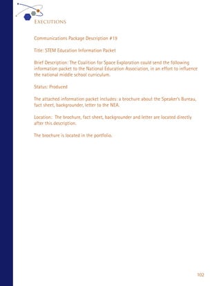 Executions


Communications Package Description #19

Title: STEM Education Information Packet

Brief Description: The Coalition for Space Exploration could send the following
information packet to the National Education Association, in an effort to influence
the national middle school curriculum.

Status: Produced

The attached information packet includes: a brochure about the Speaker’s Bureau,
fact sheet, backgrounder, letter to the NEA.

Location: The brochure, fact sheet, backgrounder and letter are located directly
after this description.

The brochure is located in the portfolio.




                                                                                   102
 