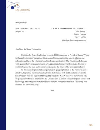 Executions




Backgrounder


FOR IMMEDIATE RELEASE                        FOR MORE INFORMATION, CONTACT:
August 2011                                                            Julie Arnold
                                                                      Media Contact
                                                                      281-335-0200
                                                       julie@griffincommgroup.com



Coalition for Space Exploration


        Coalition for Space Exploration began in 2004 in response to President Bush’s “Vision
for Space Exploration” campaign. It is a nonprofit organization that aims to educate and
inform the public of the value and benefits of space exploration. The Coalition collaborates
with space industry organizations and advocacy groups to inspire and motivate America’s
youth to become the men and women who comprise the future of the aerospace industry.
        Its mission is to promote the importance of space exploration to the public via cost-
effective, high-yield public outreach activities that include both traditional and new media
to help secure political support and budget resources for NASA and space exploration. The
on-going support makes an effort for the United States to remain a leader in space, science and
technology. These key factors benefit each American, strengthen the nation’s economy and
maintain the nation’s security.


                                             ###




                                                                                              105
 