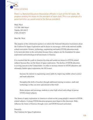 Executions

There is a National Education Association affiliate in each of the 50 states. We
propose sending this letter to the president of each state. This is an example of a
potential letter we would send to the Kansas president.

Blake West
715 SW 10th Street
Topeka, KS 66612
(785) 232-8271


Dear Mr. West,

The purpose of this information packet is to inform the National Education Association about
the Coalition for Space Exploration and its desire to encourage a shift in the national middle
school curriculum. Science, technology, engineering and math (STEM) education needs
to be more prevalent in the curriculum because those subjects are the foundation for space
exploration and technological advancements in America.


It is essential that the youth in America develop and sustain an interest in STEM-related
subjects because they are the future of space exploration. The decline of STEM education
is a rising concern in the United States. In order to increase interest in STEM education and
ultimately further space exploration, the NEA must:


       Increase the interest in engineering career paths by improving middle school science
       and math education


       Strengthen the skills of teachers through additional training in science, math and
       technology so they are more specialized in their field


       Better prepare and encourage students to enter high school and college to pursue
       STEM-related subjects


The future of space exploration in America is reliant on the young people’s interest in STEM-
related subjects. A strong STEM education program must begin in the classroom. Help
influence the future of America through a new and STEM-focused curriculum.


Sincerely,
The Coalition for Space Exploration
                                                                                                 106
 