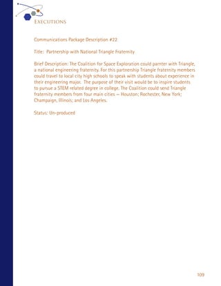 Executions


Communications Package Description #22

Title: Partnership with National Triangle Fraternity

Brief Description: The Coalition for Space Exploration could parnter with Triangle,
a national engineering fraternity. For this partnership Triangle fraternity members
could travel to local city high schools to speak with students about experience in
their engineering major. The purpose of their visit would be to inspire students
to pursue a STEM related degree in college. The Coalition could send Triangle
fraternity members from four main cities — Houston; Rochester, New York;
Champaign, Illinois; and Los Angeles.

Status: Un-produced




                                                                                      109
 