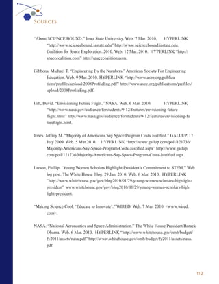 Sources


“About SCIENCE BOUND.” Iowa State University. Web. 7 Mar. 2010.        HYPERLINK
      “http://www.sciencebound.iastate.edu” http://www.sciencebound.iastate.edu.
      Coalition for Space Exploration. 2010. Web. 12 Mar. 2010. HYPERLINK “http://
      spacecoalition.com” http://spacecoalition.com.


Gibbons, Michael T. “Engineering By the Numbers.” American Society For Engineering
      Education. Web. 9 Mar. 2010. HYPERLINK “http://www.asee.org/publica
      tions/profiles/upload/2008ProfileEng.pdf” http://www.asee.org/publications/profiles/
      upload/2008ProfileEng.pdf.


Hitt, David. “Envisioning Future Flight.” NASA. Web. 6 Mar. 2010.          HYPERLINK
        “http://www.nasa.gov/audience/forstudents/9-12/features/envisioning-future
        flight.html” http://www.nasa.gov/audience/forstudents/9-12/features/envisioning-fu
        tureflight.html.


Jones, Jeffrey M. “Majority of Americans Say Space Program Costs Justified.” GALLUP. 17
        July 2009. Web. 5 Mar.2010. HYPERLINK “http://www.gallup.com/poll/121736/
        Majority-Americans-Say-Space-Program-Costs-Justified.aspx” http://www.gallup.
        com/poll/121736/Majority-Americans-Say-Space-Program-Costs-Justified.aspx.


Larson, Phillip. “Young Women Scholars Highlight President’s Commitment to STEM.” Web
       log post. The White House Blog. 29 Jan. 2010. Web. 6 Mar. 2010. HYPERLINK
       “http://www.whitehouse.gov/gov/blog2010/01/29/young-women-scholars-highlight-
       president” www.whitehouse.gov/gov/blog2010/01/29/young-women-scholars-high
       light-president.


“Making Science Cool: ‘Educate to Innovate’.” WIRED. Web. 7 Mar. 2010. <www.wired.
      com>.


NASA. “National Aeronautics and Space Administration.” The White House President Barack
     Obama. Web. 6 Mar. 2010. HYPERLINK “http://www.whitehouse.gov/omb/budget/
     fy2011/assets/nasa.pdf” http://www.whitehouse.gov/omb/budget/fy2011/assets/nasa.
     pdf.




                                                                                             112
 
