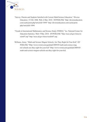 Sources


“Survey: Parents and Students Satisfied with Current Math/Science Education.” Diverse
      Education. 15 Feb. 2006. Web. 6 Mar. 2010. HYPERLINK “http://diverseeducation.
      com/cache/print.php?articleId=5494” http://diverseeducation.com/cache/print.
      php?articleId=5494.


“Trends in International Mathematics and Science Study (TIMSS).” Ies: National Center for
       Education Statistics. Web. 9 Mar. 2010. HYPERLINK “http://nces.ed.gov/timss/re
       sults07.asp” http://nces.ed.gov/timss/results07.asp.


Williams, Jenny. “Math and Science Magnet Schools: Are They Right for Your Kid? HY
       PERLINK “Http://www.wired.com/geekdad/2009/05/math-and-science-mag
       net-schools-are-they-right-for-your-kid” Http://www.wired.com/geekdad/2009/05/
       math-and-science-magnet-schools-are-they-right-for-your-kid.




                                                                                            114
 