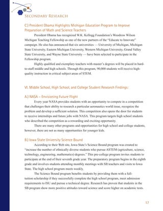 Secondary Research

C.) President Obama Highlights Michigan Education Program to Improve
Preparation of Math and Science Teachers
         President Obama has recognized W.K. Kellogg Foundation’s Woodrow Wilson
Michigan Teaching Fellowship as one of the new partners of the “Educate to Innovate”
campaign. He also has announced that six universities — University of Michigan, Michigan
State University, Eastern Michigan University, Western Michigan University, Grand Valley
State University, and Wayne State University — have been selected to participate in the
Fellowship program.
         Highly qualified and exemplary teachers with master’s degrees will be placed in hard-
to-staff middle and high schools. Through this program, 90,000 students will receive high-
quality instruction in critical subject areas of STEM.



VI. Middle School, High School, and College Student Research Findings:

A.) NASA – Envisioning Future Flight
        Every year NASA provides students with an opportunity to compete in a competition
that challenges their ability to research a particular aeronautics world issue, recognize the
problem and develop a sufficient solution. This competition also opens the door for students
to receive internships and future jobs with NASA. This program targets high school students
who described the competition as a rewarding and exciting opportunity.
        There are many other programs and opportunities for high school and college students,
however, there are not as many opportunities for younger kids.

B.) Iowa State University Science Bound
        According to their Web site, Iowa State’s Science Bound program was created to
“increase the number of ethnically diverse students who pursue ASTEM (agriculture, science,
technology, engineering, mathematics) degrees.” This pre-college program invites students to
participate at the end of their seventh grade year. The preparatory program begins in the eighth
grade and involves students attending monthly meetings with SB teachers and visits to Iowa
State. The high school program meets weekly.
        The Science Bound program benefits students by providing them with a full-
tuition scholarship if they successfully complete the high school program, meet admission
requirements to ISU and pursue a technical degree. Research has proven that students in the
SB program show more positive attitudes toward science and score higher on academic tests.



                                                                                                 17
 