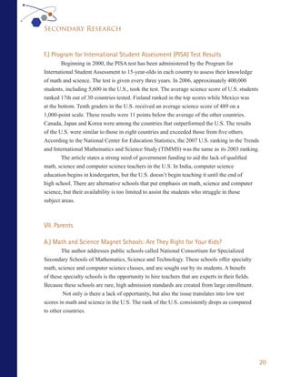 Secondary Research


F.) Program for International Student Assessment (PISA) Test Results
        Beginning in 2000, the PISA test has been administered by the Program for
International Student Assessment to 15-year-olds in each country to assess their knowledge
of math and science. The test is given every three years. In 2006, approximately 400,000
students, including 5,600 in the U.S., took the test. The average science score of U.S. students
ranked 17th out of 30 countries tested. Finland ranked in the top scores while Mexico was
at the bottom. Tenth graders in the U.S. received an average science score of 489 on a
1,000-point scale. These results were 11 points below the average of the other countries.
Canada, Japan and Korea were among the countries that outperformed the U.S. The results
of the U.S. were similar to those in eight countries and exceeded those from five others.
According to the National Center for Education Statistics, the 2007 U.S. ranking in the Trends
and International Mathematics and Science Study (TIMMS) was the same as its 2003 ranking.
        The article states a strong need of government funding to aid the lack of qualified
math, science and computer science teachers in the U.S. In India, computer science
education begins in kindergarten, but the U.S. doesn’t begin teaching it until the end of
high school. There are alternative schools that put emphasis on math, science and computer
science, but their availability is too limited to assist the students who struggle in those
subject areas.



VII. Parents

A.) Math and Science Magnet Schools: Are They Right for Your Kids?
        The author addresses public schools called National Consortium for Specialized
Secondary Schools of Mathematics, Science and Technology. These schools offer specialty
math, science and computer science classes, and are sought out by its students. A benefit
of these specialty schools is the opportunity to hire teachers that are experts in their fields.
Because these schools are rare, high admission standards are created from large enrollment.
         Not only is there a lack of opportunity, but also the issue translates into low test
scores in math and science in the U.S. The rank of the U.S. consistently drops as compared
to other countries.




                                                                                                   20
 