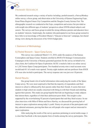 Primary Research

We conducted research using a variety of tactics including: pooled research, a SurveyMonkey
online survey, a focus group, and observation at the University of Kansas Engineering Expo,
Great Plains Region Future City Competition and the Douglas County Science Fair. The
ethnographic research we conducted at the Expo, competition and science fair provided us
with insight into different ages of students’ perspectives about STEM-related subjects and
careers. The surveys and focus group revealed the strong influence parents and educators have
on students’ interests. Surprisingly, the students who participated in our focus group seemed to
have little to no knowledge of President Obama’s “Educate to Innovate” campaign, but shared
strong views during the discussion of his NASA budget plan.


I. Statement of Methodology

A.) Pooled Research - Space Camp Survey
        This survey was conducted March 3-13, 2010, under the auspices of the Kansas
Cosmosphere and Space Center. Students enrolled in JOUR 676 Strategic Communication
Campaigns at the University of Kansas generated questions for the survey on behalf of its
class client, the Coalition for Space Exploration. KCSC e-mailed a link to an online survey
to 1,242 former Space Camp participants. Two hundred seventy-nine e-mail accounts were
invalid and 411 of e-mails were opened. Twenty-eight students and one professor from JOUR
676 were also invited to participate. The survey response rate was just over 10 percent.


Overall Results:
      Our group found a lot of useful information when analyzing the results of the Space
Camp survey. We were most surprised to find that the majority of respondents said their
interest in school is influenced by their parents rather than their friends. It seems that most
students in high school are usually concerned with fitting in with their friends and rebelling
against their parents. This made our group hopeful that kids are beginning to study subjects
that interest them, regardless of what their adolescent peers think. This insight is also
supported by the overwhelming 92 percent of participants that said they liked science. In our
class interviews with Miles O’Brien and Steve Hawley, we discussed the growing lack of
interest in space exploration among today’s youth. Ninety-six percent of the participants said
they admired astronauts, proving that there are still people who respect and are interested in
space exploration.
         After analyzing the results of the survey questions pertaining to social media usage, it
is clear that Facebook is the most popular form of media among the survey participants. This


                                                                                                    23
 