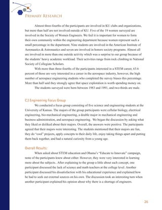 Primary Research

        Almost three-fourths of the participants are involved in KU clubs and organizations,
but more than half are not involved outside of KU. Five of the 19 women surveyed are
involved in the Society of Women Engineers. We feel it is important for women to form
their own community within the engineering department because women represent such a
small percentage in the department. Nine students are involved in the American Institute of
Aeronautics & Astronautics and seven are involved in honors society programs. Almost all
are involved in more than one outside activity which was a surprise to our group because of
the students’ heavy academic workload. Their activities range from rock climbing to National
Society of Collegiate Scholars.
        With more than three-fourths of the participants interested in a STEM career, 63.6
percent of those are very interested in a career in the aerospace industry, however, the high
number of aerospace engineering students who completed the survey biases this percentage.
More than half said they strongly agree that space exploration is worth spending money on.
        The students surveyed were born between 1983 and 1991, and two-thirds are male.



C.) Engineering Focus Group
        We conducted a focus group consisting of five science and engineering students at the
University of Kansas. The majors of the group participants were cellular biology, electrical
engineering, bio-mechanical engineering, a double major in mechanical engineering and
business administration, and aerospace engineering. We began the discussion by asking what
they liked or disliked about their majors. Overall, the answers were positive. The participants
agreed that their majors were interesting. The students mentioned that their majors are fun,
they do “cool” projects, apply concepts to their daily life, enjoy taking things apart and putting
them back together, and had a natural curiosity from a young age.


Overall Results:
        When asked about STEM education and Obama’s “Educate to Innovate” campaign,
none of the participants knew about either. However, they were very interested in learning
more about the subjects.. After explaining to the group a little about each concept, one
participant discussed the lack of science and math teachers at the college level. Another
participant discussed his dissatisfaction with his educational experience and explained how
he had to seek out external sources on his own. The discussion took an interesting turn when
another participant explained his opinion about why there is a shortage of engineers.




                                                                                                 26
 