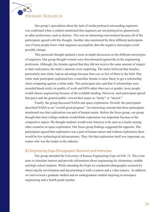 Primary Research

        Our group’s speculation about the lack of media portrayal surrounding engineers
was confirmed when a student mentioned that engineers are not portrayed as glamorously
as other professions, such as doctors. This was an interesting conversation because all of the
participants agreed with this thought. Another idea mentioned by three different participants
was if more people knew what engineers accomplish, then the negative stereotypes could
possibly change.
        This particular thought sparked a more in-depth discussion on the different stereotypes
of engineers. Our group thought women were discriminated against the in the engineering
profession. Although, the females agreed that they did not receive the same amount of respect
as their male peers, the male’s opinions were surprising. The males believed that females,
particularly non-white, had an advantage because there are so few of them in the field. One
white male participant explained how a nonwhite female is more likely to get a scholarship
when competing against a white male. This participant also said that if scholarships were
awarded based solely on quality of work and GPA rather than race or gender, more people
would choose engineering because of the available funding. However, each participant agreed
that peers and the general public viewed their major as “nerdy” or “uncool.”
        Finally, the group discussed NASA and space exploration. Overall, the participants
described NASA as an “overall good program.” An interesting concept that three participants
mentioned was that exploration was part of human nature. Before the focus group, our group
thought that most college students would think exploration was important because of the
competitive aspect. We thought students would want America to be seen as a leader among
other countries in space exploration. Our focus group findings suggested the opposite. The
participants agreed that exploration was a part of human nature and without exploration there
would be few technological advancements. They felt that exploration itself was important, no
matter who was the leader in the industry.


D.) Engineering Expo Ethnographic Research and Interviews
       Our group attended the University of Kansas Engineering Expo on Feb. 12. The event
aims to stimulate interest and provide information about engineering for elementary, middle
and high school students. While attending the Expo we conducted ethnographic research by
observing the environment and documenting it with a camera and a video camera. In addition,
we interviewed a graduate student and an undergraduate student majoring in aerospace
engineering and a fourth-grade teacher.




                                                                                              27
 