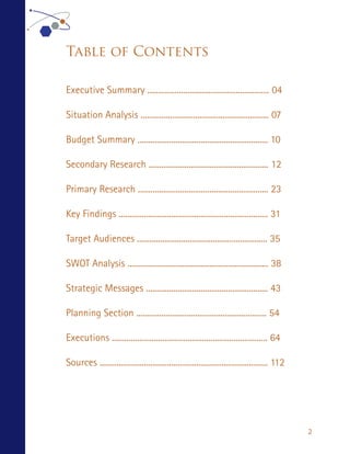 Table of Contents

Executive Summary .......................................................... 04

Situation Analysis ............................................................. 07

Budget Summary .............................................................. 10

Secondary Research ......................................................... 12

Primary Research .............................................................. 23

Key Findings ....................................................................... 31

Target Audiences .............................................................. 35

SWOT Analysis ................................................................... 38

Strategic Messages .......................................................... 43

Planning Section .............................................................. 54

Executions .......................................................................... 64

Sources ................................................................................ 112




                                                                                               2
 