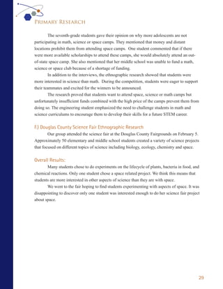 Primary Research

        The seventh-grade students gave their opinion on why more adolescents are not
participating in math, science or space camps. They mentioned that money and distant
locations prohibit them from attending space camps. One student commented that if there
were more available scholarships to attend these camps, she would absolutely attend an out-
of-state space camp. She also mentioned that her middle school was unable to fund a math,
science or space club because of a shortage of funding.
        In addition to the interviews, the ethnographic research showed that students were
more interested in science than math. During the competition, students were eager to support
their teammates and excited for the winners to be announced.
        The research proved that students want to attend space, science or math camps but
unfortunately insufficient funds combined with the high price of the camps prevent them from
doing so. The engineering student emphasized the need to challenge students in math and
science curriculums to encourage them to develop their skills for a future STEM career.


F.) Douglas County Science Fair Ethnographic Research
        Our group attended the science fair at the Douglas County Fairgrounds on February 5.
Approximately 50 elementary and middle school students created a variety of science projects
that focused on different topics of science including biology, ecology, chemistry and space.


Overall Results:
       Many students chose to do experiments on the lifecycle of plants, bacteria in food, and
chemical reactions. Only one student chose a space related project. We think this means that
students are more interested in other aspects of science than they are with space.
       We went to the fair hoping to find students experimenting with aspects of space. It was
disappointing to discover only one student was interested enough to do her science fair project
about space.




                                                                                              29
 