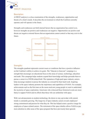 SWOT Analysis

Description:
A SWOT analysis is a close examination of the strengths, weaknesses, opportunities and
threats of a client’s needs. It describes the environment in which the Coalition currently
operates and will operate in the future.


Strengths and weaknesses are both internal factors that an organization has control over,
however strengths are positive and weaknesses are negative. Opportunities are positive and
threats are negative external factors that an organization cannot control or that may exist in the
future.
                                      Internal   External




                             Strengths             Opportunities

                  Positive
                  Negative



                             Weaknesses               Threats




Strengths:
The strengths quadrant represents current issues or conditions that have a positive influence
on the Coalition’s ability to achieve its goals. The “Educate to Innovate” campaign is a
strength that encourages an educational focus in the areas of science, technology, education
and math. This campaign helps students expand their knowledge and helps persuade them to
pursue a career in a STEM-related field. The reputation of high-paid space industry careers
help encourage students to pursue the industry as a reward for their hard work. Inspiring
leaders in the space industry promote the importance and capabilities of NASA. For example,
achievements such as the first man on the moon motivate young people to want to understand
the mysteries of space exploration. Americans who witnessed these historical events are more
likely to support NASA and its efforts than those who are unfamiliar with space.


With vast advancements in modern technology, the desire to stay up-to-date with current
trends is constantly growing. The longevity of space industry careers reveals employees’
strong commitment and passion for what they do. This has helped create a positive image for
employees of space-related careers. The retirement of the space shuttles allows NASA to pay
more attention to other areas of the space program that have previously been ignored.


                                                                                                 38
 