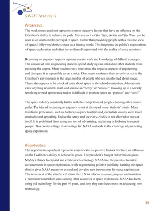 SWOT Analysis

Weaknesses:
The weaknesses quadrant represents current negative factors that have an influence on the
Coalition’s ability to achieve its goals. Movies such as Star Trek, Avatar and Star Wars can be
seen as an unattainable portrayal of space. Rather than providing people with a realistic view
of space, Hollywood depicts space as a fantasy world. This heightens the public’s expectations
of space exploration and often leaves them disappointed with the reality of space missions.


Becoming an engineer requires rigorous course work and knowledge of difficult concepts.
The amount of time engineering students spend studying can intimidate other students from
pursuing the degree. Many students only hear about the negative aspects of engineering
and disregard it as a possible career choice. One major weakness that currently exists in the
Coalition’s environment is the large number of people who are uninformed about space.
There also appears to be a lack of units about space in the school curriculum. Adolescents
view anything related to math and science as “nerdy” or “uncool.” Growing up in a society
revolving around appearance makes it difficult to promote space as “popular” and “cool.”


The space industry constantly battles with the competition of people choosing other career
paths. The idea of becoming an engineer is not at the top of many students’ minds. More
traditional professions such as doctors, lawyers, teachers and journalists usually seem more
attainable and appealing. Unlike the Army and the Navy, NASA is not allowed to market
itself. It is prohibited from using any sort of advertising, marketing or lobbying to recruit
people. This creates a large disadvantage for NASA and adds to the challenge of promoting
space exploration.



Opportunities:
The opportunities quadrant represents current external positive factors that have an influence
on the Coalition’s ability to achieve its goals. The president’s budget redistribution gives
NASA a chance to expand and create new technology. NASA has the potential to make
advancements in space exploration, while regenerating positive publicity. Retiring the space
shuttle gives NASA means to expand and develop new innovations for space exploration.
The retirement of the shuttle will allow the U.S. to refocus its space program and maintain
a prominent leadership status among other countries in space exploration. NASA has been
using old technology for the past 40 years, and now they can focus more on advancing new
technology.



                                                                                                 39
 