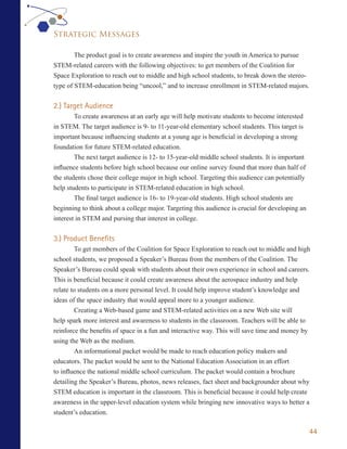 Strategic Messages

        The product goal is to create awareness and inspire the youth in America to pursue
STEM-related careers with the following objectives: to get members of the Coalition for
Space Exploration to reach out to middle and high school students, to break down the stereo-
type of STEM-education being “uncool,” and to increase enrollment in STEM-related majors.


2.) Target Audience
        To create awareness at an early age will help motivate students to become interested
in STEM. The target audience is 9- to 11-year-old elementary school students. This target is
important because influencing students at a young age is beneficial in developing a strong
foundation for future STEM-related education.
        The next target audience is 12- to 15-year-old middle school students. It is important
influence students before high school because our online survey found that more than half of
the students chose their college major in high school. Targeting this audience can potentially
help students to participate in STEM-related education in high school.
        The final target audience is 16- to 19-year-old students. High school students are
beginning to think about a college major. Targeting this audience is crucial for developing an
interest in STEM and pursing that interest in college.


3.) Product Benefits
         To get members of the Coalition for Space Exploration to reach out to middle and high
school students, we proposed a Speaker’s Bureau from the members of the Coalition. The
Speaker’s Bureau could speak with students about their own experience in school and careers.
This is beneficial because it could create awareness about the aerospace industry and help
relate to students on a more personal level. It could help improve student’s knowledge and
ideas of the space industry that would appeal more to a younger audience.
         Creating a Web-based game and STEM-related activities on a new Web site will
help spark more interest and awareness to students in the classroom. Teachers will be able to
reinforce the benefits of space in a fun and interactive way. This will save time and money by
using the Web as the medium.
         An informational packet would be made to reach education policy makers and
educators. The packet would be sent to the National Education Association in an effort
to influence the national middle school curriculum. The packet would contain a brochure
detailing the Speaker’s Bureau, photos, news releases, fact sheet and backgrounder about why
STEM education is important in the classroom. This is beneficial because it could help create
awareness in the upper-level education system while bringing new innovative ways to better a
student’s education.

                                                                                                 44
 