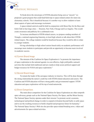 Strategic Messages

        To break down the stereotypes of STEM-education being seen as “uncool,” we
proposed a grant program that could fund field trips to space-related centers for inner-city
elementary schools. This is beneficial because it is another way to allow students to learn
about aspects of space and encourage excitement.
        A space-related carnival could be held in conjunction with Moon Day for the Boys and
Girls Club in four large cities — Houston, New York, Chicago and Los Angeles. This would
create awareness and publicity for a celebrated event.
        To increase enrollment in STEM-related careers, we propose sending members of
Triangle, a national engineering fraternity, to local high schools to talk about their STEM-
related majors. The college students would be beneficial because they would be able to relate
to younger students.
        Giving scholarships to high school seniors based solely on academic performance will
encourage more students to participate and provide an opportunity to become more involved
in academic success.


4.) Current Brand Image
         The mission of the Coalition for Space Exploration is “to promote the importance
of space exploration to the national agenda via cost-effective, high-yield public outreach
activities that include both traditional and new media to help secure political support and
budget resources for NASA and space exploration.”


5.) Desired Brand Image
        To remain the leader of the aerospace industry in America. This will be done through
the strong relationship the nation’s youth has with STEM-related education and careers. The
Coalition and STEM education will have strong public and governmental support. STEM
education and space exploration will be top of mind nationwide.


6.) Direct Competitors
        The main direct competitors for the Coalition for Space Exploration are other nonprofit
space advocacy groups such as the National Space Society, Pro Space, and the Moon Society.
The National Space Society operates under their mission “to promote social, economic,
technological and political change in order to expand civilization beyond Earth, to settle space
and to use the resulting resources to build a hopeful and prosperous future for humanity.”
The National Space Society’s Web site also provides space-related breaking news, videos and
advertisements for space-related activities.



                                                                                               45
 