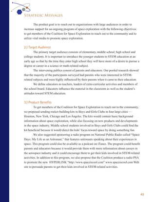 Strategic Messages

         The product goal is to reach out to organizations with large audiences in order to
increase support for an ongoing program of space exploration with the following objectives:
to get members of the Coalition for Space Exploration to reach out to the community and to
utilize viral media to promote space exploration.


2.) Target Audience
        The primary target audience consists of elementary, middle school, high school and
college students. It is important to introduce the younger students to STEM education at an
early age so that by the time they enter high school they will have more of a desire to pursue a
degree or career in a science or math-related subject.
        The intervening publics consist of parents and educators. Our pooled research showed
that the majority of the participants surveyed had parents who were interested in STEM-
related subjects and were highly influenced by their parents when it came to their education.
        We define educators as teachers, leaders of extra curricular activities and members of
the school board. Educators influence the material in the classroom as well as the student’s
attitudes toward STEM education.


3.) Product Benefits
         To get members of the Coalition for Space Exploration to reach out to the community,
we proposed sending rocket-building kits to Boys and Girls Clubs in four large cities —
Houston, New York, Chicago and Los Angeles. The kits would contain basic background
information about space exploration, while also focusing on new products and developments
in the space industry. Middle school students involved in Boys and Girls Clubs could find the
kit beneficial because it would direct the kids’ focus toward space by doing something fun.
         We also suggested sponsoring a radio program on National Public Radio called “Space
Days: My Life as an Astronaut,” that features astronauts speaking about their experiences in
space. This program could also be available as a podcast on iTunes. The program could benefit
parents and educators because it would provide them with more information about careers in
the aerospace industry and it could encourage them to get their kids involved in STEM-related
activities. In addition to this program, we also propose that the Coalition produce a radio PSA
to promote the new HYPERLINK “http://www.spaceiscool.com” www.spaceiscool.com Web
site to persuade parents to get their kids involved in STEM-related activities.




                                                                                                   49
 