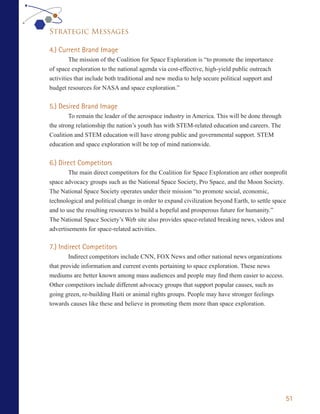 Strategic Messages

4.) Current Brand Image
         The mission of the Coalition for Space Exploration is “to promote the importance
of space exploration to the national agenda via cost-effective, high-yield public outreach
activities that include both traditional and new media to help secure political support and
budget resources for NASA and space exploration.”


5.) Desired Brand Image
        To remain the leader of the aerospace industry in America. This will be done through
the strong relationship the nation’s youth has with STEM-related education and careers. The
Coalition and STEM education will have strong public and governmental support. STEM
education and space exploration will be top of mind nationwide.


6.) Direct Competitors
        The main direct competitors for the Coalition for Space Exploration are other nonprofit
space advocacy groups such as the National Space Society, Pro Space, and the Moon Society.
The National Space Society operates under their mission “to promote social, economic,
technological and political change in order to expand civilization beyond Earth, to settle space
and to use the resulting resources to build a hopeful and prosperous future for humanity.”
The National Space Society’s Web site also provides space-related breaking news, videos and
advertisements for space-related activities.

7.) Indirect Competitors
        Indirect competitors include CNN, FOX News and other national news organizations
that provide information and current events pertaining to space exploration. These news
mediums are better known among mass audiences and people may find them easier to access.
Other competitors include different advocacy groups that support popular causes, such as
going green, re-building Haiti or animal rights groups. People may have stronger feelings
towards causes like these and believe in promoting them more than space exploration.




                                                                                               51
 
