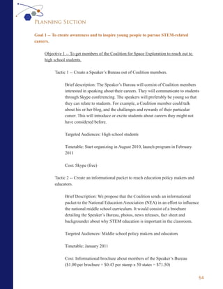 Planning Section

Goal 1 -- To create awareness and to inspire young people to pursue STEM-related
careers.

     Objective 1 -- To get members of the Coalition for Space Exploration to reach out to
     high school students.

          Tactic 1 -- Create a Speaker’s Bureau out of Coalition members.

                Brief description: The Speaker’s Bureau will consist of Coalition members
                interested in speaking about their careers. They will communicate to students
                through Skype conferencing. The speakers will preferably be young so that
                they can relate to students. For example, a Coalition member could talk
                about his or her blog, and the challenges and rewards of their particular
                career. This will introduce or excite students about careers they might not
                have considered before.

                Targeted Audiences: High school students

                Timetable: Start organizing in August 2010, launch program in February
                2011

                Cost: Skype (free)

          Tactic 2 -- Create an informational packet to reach education policy makers and
          educators.

                Brief Description: We propose that the Coalition sends an informational
                packet to the National Education Association (NEA) in an effort to influence
                the national middle school curriculum. It would consist of a brochure
                detailing the Speaker’s Bureau, photos, news releases, fact sheet and
                backgrounder about why STEM education is important in the classroom.

                Targeted Audiences: Middle school policy makers and educators

                Timetable: January 2011

                Cost: Informational brochure about members of the Speaker’s Bureau
                ($1.00 per brochure + $0.43 per stamp x 50 states = $71.50)


                                                                                            54
 
