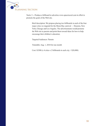 Planning Section

        Tactic 3 -- Produce a billboard to advertise www.spaceiscool.com in effort to
        promote the goals of the Web site.

               Brief description: We propose placing two billboards in each of the four
               major cities we targeted for the Moon Day carnival — Houston, New
               York, Chicago and Los Angeles. The advertisements would promote
               the Web site to parents and point them toward ideas for how to help
               encourage their children’s education.

               Targeted Audiences: Parents

               Timetable: Aug. 1, 2010 for one month

               Cost: $3500 (x 4 cities x 2 billboards in each city = $28,000)




                                                                                        59
 