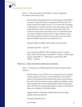 Planning Section

           Tactic 3 -- Form a partnership with SONIC® to create an opportunity
           for students to attend space camp.

                   Brief description: We propose that the Coalition partner with SONIC®
                   to sponsor a nationwide contest in conjunction with Moon Day. The
                   contest would be for students who are 12- to 14-years-old. Contestants
                   would produce a video about why they want to go to space camp. They
                   would upload their videos to YouTube, and then send a link to the
                   Coalition Contest Advisory Board for review. Five contestants would
                   win a trip to the Space Academy at the U.S. Space & Rocket Center.
                   The contest would be promoted by a news release, radio ad, stickers
                   placed on SONIC® bags and www.sonicdrivein.com.

                   Targeted Audiences: Middle school students across the nation

                   Timetable: April 2011—July 2011

                   Cost: Advertising: SONIC® Web site ($60 per month x 3 months =
                   $180), stickers ($3350); Space Camp ($899 x 5 winners = $4495), flight
                   to space camp ($500 x 5 = 2500 winners), radio ad ($11,500)
                   TOTAL = $22,025

    Objective 2 -- Utilize viral media to promote space exploration.

           Tactic 1 -- Construct a new STEM-related Web site that will reach all target
           audiences.

                   Brief description: The new Web site, www.spaceiscool.com, will target
                   students, parents and educators. It will include links to the YouTube
                   channel and information about the Moon Day Carnival, plus historical
                   facts and current advancements in space exploration. Children can play
                   games and participate in online flight simulators while learning about
                   space. The Web site will encourage students to continue to develop their
                   interest into collegiate STEM-related studies.

                   Targeted Audience: Elementary, middle, high school and college
                   students, parents and educators

                   Timetable: September 2010

                   Cost: $9,000                                                             61
 