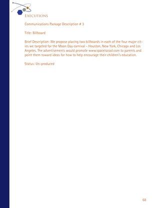 Executions

Communications Package Description # 3

Title: Billboard

Brief Description: We propose placing two billboards in each of the four major cit-
ies we targeted for the Moon Day carnival - Houston, New York, Chicago and Los
Angeles. The advertisements would promote www.spaceiscool.com to parents and
point them toward ideas for how to help encourage their children’s education.

Status: Un-produced




                                                                                  68
 