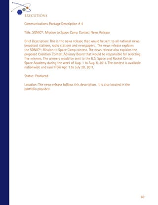 Executions

Communications Package Description # 4

Title: SONIC®: Mission to Space Camp Contest News Release

Brief Description: This is the news release that would be sent to all national news
broadcast stations, radio stations and newspapers. The news release explains
the SONIC®: Mission to Space Camp contest. The news release also explains the
proposed Coalition Contest Advisory Board that would be responsible for selecting
five winners. The winners would be sent to the U.S. Space and Rocket Center
Space Academy during the week of Aug. 1 to Aug. 6, 2011. The contest is available
nationwide and runs from Apr. 1 to July 20, 2011.

Status: Produced

Location: The news release follows this description. It is also located in the
portfolio provided.




                                                                                      69
 
