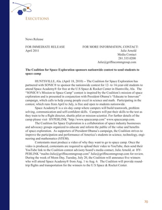 Executions




News Release

FOR IMMEDIATE RELEASE                         FOR MORE INFORMATION, CONTACT:
April 2011                                                            Julie Arnold
                                                                    Media Contact
                                                                    281.335.0200
                                                     Julie@griffincommgroup.com

The Coalition for Space Exploration sponsors nationwide contest to send students to
space camp

         HUNTSVILLE, Ala. (April 18, 2010) -- The Coalition for Space Exploration has
partnered with SONIC® to sponsor the nationwide contest for 12- to 14-year-old students to
attend Space Academy® for free at the U.S Space & Rocket Center in Huntsville, Ala. The
“SONIC®’s Mission to Space Camp” contest is inspired by the Coalition’s mission of space
exploration and is presented in conjunction with President Obama’s “Educate to Innovate”
campaign, which calls to help young people excel in science and math. Participating in the
contest, which runs from April to July, is free and open to students nationwide.
         Space Academy® is a six-day camp where campers will build teamwork, problem
solving, communication and self-confident skills. Campers will put their skills to the test as
they train to be a flight director, shuttle pilot or mission scientist. For further details of the
camp please visit HYPERLINK “http://www.spacecamp.com” www.spacecamp.com.
         The Coalition for Space Exploration is a collaboration of space industry businesses
and advocacy groups organized to educate and inform the public of the value and benefits
of space exploration. As supporters of President Obama’s campaign, the Coalition strives to
improve the participation and performance of America’s students in science, technology, engi-
neering and mathematics (STEM).
         Contestants must produce a video of why they want to go to space camp. Once the
video is produced, contestants are required to upload their video to YouTube, then send their
YouTube link to the Coalition contest advisory board’s media contact, Julie Arnold, at HY-
PERLINK “mailto:Julie@griffincommgroup.com” Julie@griffincommgroup.com for review.
During the week of Moon Day, Tuesday, July 20, the Coalition will announce five winners
who will attend Space Academy® from Aug. 1 to Aug. 6. The Coalition will provide round-
trip flights and transportation for the winners to the U.S Space & Rocket Center.




                                                                                                 70
 