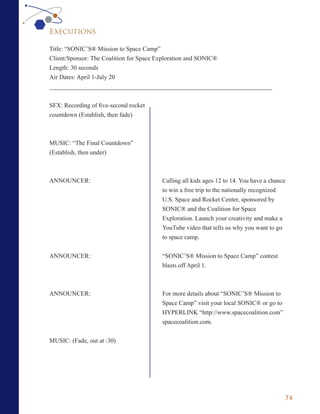 Executions

Title: “SONIC’S® Mission to Space Camp”
Client/Sponsor: The Coalition for Space Exploration and SONIC®
Length: 30 seconds
Air Dates: April 1-July 20
_______________________________________________________________________


SFX: Recording of five-second rocket
countdown (Establish, then fade)



MUSIC: “The Final Countdown”
(Establish, then under)



ANNOUNCER:                             Calling all kids ages 12 to 14. You have a chance
                                       to win a free trip to the nationally recognized
                                       U.S. Space and Rocket Center, sponsored by
                                       SONIC® and the Coalition for Space
                                       Exploration. Launch your creativity and make a
                                       YouTube video that tells us why you want to go
                                       to space camp.


ANNOUNCER:                             “SONIC’S® Mission to Space Camp” contest
                                       blasts off April 1.



ANNOUNCER:                             For more details about “SONIC’S® Mission to
                                       Space Camp” visit your local SONIC® or go to
                                       HYPERLINK “http://www.spacecoalition.com”
                                       spacecoalition.com.


MUSIC: (Fade, out at :30)




                                                                                       74
 