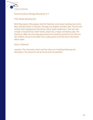 Executions

Communications Package Description # 7

Title: Rocket-Building Kits

Brief Description: We propose that the Coalition send rocket-building kits to the
Boys and Girls Clubs in Houston, Chicago, Los Angeles and New York. The kits will
contain basic background information about space exploration. They will also
include a recycled Coca-Cola® bottle, dowel rod, vinegar and baking soda. The
Coalition’s Web site and www.spaceiscool.com would be printed on the front so
the children can go to the Web sites to play games and find more information
about space.

Status: Produced

Location: The instruction sheet and fact sheet are including following this
description. The actual kit can be found with the portfolio.




                                                                                    75
 