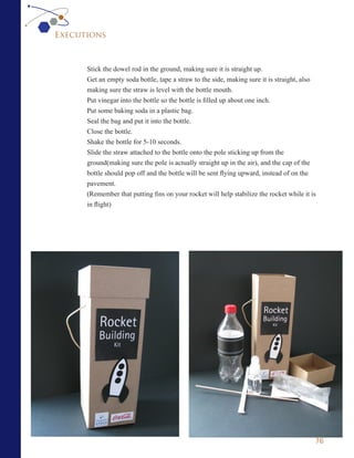 Executions



      Stick the dowel rod in the ground, making sure it is straight up.
      Get an empty soda bottle, tape a straw to the side, making sure it is straight, also
      making sure the straw is level with the bottle mouth.
      Put vinegar into the bottle so the bottle is filled up about one inch.
      Put some baking soda in a plastic bag.
      Seal the bag and put it into the bottle.
      Close the bottle.
      Shake the bottle for 5-10 seconds.
      Slide the straw attached to the bottle onto the pole sticking up from the
      ground(making sure the pole is actually straight up in the air), and the cap of the
      bottle should pop off and the bottle will be sent flying upward, instead of on the
      pavement.
      (Remember that putting fins on your rocket will help stabilize the rocket while it is
      in flight)




                                                                                          76
 