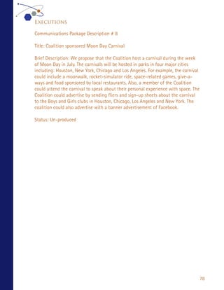 Executions

Communications Package Description # 8

Title: Coalition sponsored Moon Day Carnival

Brief Description: We propose that the Coalition host a carnival during the week
of Moon Day in July. The carnivals will be hosted in parks in four major cities
including: Houston, New York, Chicago and Los Angeles. For example, the carnival
could include a moonwalk, rocket-simulator ride, space-related games, give-a-
ways and food sponsored by local restaurants. Also, a member of the Coalition
could attend the carnival to speak about their personal experience with space. The
Coalition could advertise by sending fliers and sign-up sheets about the carnival
to the Boys and Girls clubs in Houston, Chicago, Los Angeles and New York. The
coalition could also advertise with a banner advertisement of Facebook.

Status: Un-produced




                                                                                     78
 