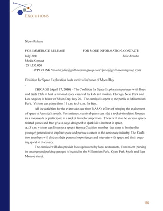 Executions




News Release


FOR IMMEDIATE RELEASE                   FOR MORE INFORMATION, CONTACT:
July 2011                                                          Julie Arnold
Media Contact
 281.335.020
      HYPERLINK “mailto:julie@griffincommgroup.com” julie@griffincommgroup.com

Coalition for Space Exploration hosts carnival in honor of Moon Day
.
        CHICAGO (April 17, 2010) – The Coalition for Space Exploration partners with Boys
and Girls Club to host a national space carnival for kids in Houston, Chicago, New York and
Los Angeles in honor of Moon Day, July 20. The carnival is open to the public at Millennium
Park. Visitors can come from 11 a.m. to 5 p.m. for free.
        All the activities for the event take cue from NASA’s effort of bringing the excitement
of space to America’s youth. For instance, carnival-goers can ride a rocket-simulator, bounce
in a moonwalk or participate in a rocket launch competition. There will also be various space-
related games and free give-a-ways designed to spark kid’s interest in space.
At 3 p.m. visitors can listen to a speech from a Coalition member that aims to inspire the
younger generation to explore space and pursue a career in the aerospace industry. The Coali-
tion members will discuss their personal experiences and interests with space and their ongo-
ing quest to discovery.
        The carnival will also provide food sponsored by local restaurants. Convenient parking
in underground parking garages is located in the Millennium Park, Grant Park South and East
Monroe street.




                                                                                              80
 