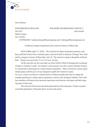 Executions




News Release


FOR IMMEDIATE RELEASE                   FOR MORE INFORMATION, CONTACT:
July 2011                                                           Julie Arnold
Media Contact
281.335.020
      HYPERLINK “mailto:julie@griffincommgroup.com” julie@griffincommgroup.com


            Coalition for Space Exploration hosts carnival in honor of Moon Day


        NEW YORK (April 17, 2010) – The Coalition for Space Exploration partners with
Boys and Girls Club to host a national space carnival for kids in Houston, Chicago, New York
and Los Angeles in honor of Moon Day, July 20. The carnival is open to the public at Bryant
Park. Visitors can come from 11 a.m. to 5 p.m. for free.
        All the activities for the event take cue from NASA’s effort of bringing the excitement
of space to America’s youth. For instance, carnival-goers can ride a rocket-simulator, bounce
in a moonwalk or participate in a rocket launch competition. There will also be various space-
related games and free give-a-ways designed to spark kid’s interest in space.
At 3 p.m. visitors can listen to a speech from a Coalition member that aims to inspire the
younger generation to explore space and pursue a career in the aerospace industry. The Coali-
tion members will discuss their personal experiences and interests with space and their ongo-
ing quest to discovery.
        The carnival will also provide food sponsored by local restaurants. Visitors can park
around the parameters of the park and or on near side streets.




                                                                                              83
 