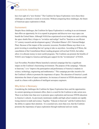 Situation Analysis

have lost sight of a “new frontier.” The Coalition for Space Exploration views these three
challenges as obstacles it needs to overcome. Without conquering these challenges, the future
of American space exploration is bleak.


Environment:
Despite these challenges, the Coalition for Space Exploration is working in an environment
that offers an opportunity for it to expand its programs and discover new ways space can
benefit the United States. Although NASA has experienced severe budget cuts and is retiring
the space shuttle fleet, it hopes to “revitalize and realign” itself to “function as an efficient
21st century research and development agency” (President Obama’s 2011 National Budget
Plan). Because of the impact of the economic recession, President Obama says there is no
point investing in something that isn’t going to take us anywhere. According to O’Brien, the
cancellation of the Constellation Moon Landing program will not hurt NASA, but rather,
allow it to allocate money to more useful programs. The Coalition can promote the benefits of
NASA’s new budget to America and help gain support for the “revitalization” of NASA.


Last November, President Obama launched a national campaign that has a significant
impact on the Coalition’s functioning environment. The purpose of the campaign, “Educate
to Innovate,” is to “improve the participation and performance of America’s students in
science, technology, engineering and mathematics.” This campaign provides incentive for
the Coalition’s efforts to promote the importance of space. The education of America’s youth
determines the future of space exploration. An increase of interest in STEM education could
result in a future with a plethora of intelligent aerospace engineers.


Why Action is Necessary:
Considering the challenges the Coalition for Space Exploration faces and the opportunities
its current operating environment offers, there is a need for the Coalition to take action now.
There is no better time than now to promote space exploration and increase STEM education
in America’s schools. As previously mentioned, middle and high school students are rapidly
losing interest in math and science. Together, “Educate to Innovate” and the Coalition have
the ability to capture their attention. It is essential now, more than ever, that the Coalition
promotes the importance of space exploration through traditional and new media.




                                                                                                    8
 
