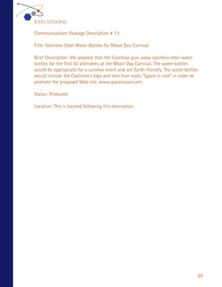 Executions

Communications Package Description # 13

Title: Stainless Steel Water Bottles for Moon Day Carnival

Brief Description: We propose that the Coalition give away stainless steel water
bottles for the first 50 attendees at the Moon Day Carnival. The water bottles
would be appropriate for a summer event and are Earth-friendly. The water bottles
would include the Coalition’s logo and text that reads “Space is cool” in order to
promote the proposed Web site, www.spaceiscool.com.

Status: Produced

Location: This is located following this description.




                                                                                 89
 