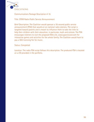 Executions

Communications Package Description # 16

Title: STEM Radio Public Service Announcement

Brief Description: The Coalition would sponsor a 30-second public service
announcement (PSA) that would air on national radio stations. The script is
targeted toward parents and is meant to influence them to take the time to
help their children with their education, in particular, math and science. The PSA
encourages listeners to visit the proposed Web site, www.spaceiscool.com for
interactive games and activities for the whole family. The Coalition would have to
pay a $50 licensing fee for music.

Status: Completed

Location: The radio PSA script follows this description. The produced PSA is located
on a CD provided in the portfolio.




                                                                                     96
 
