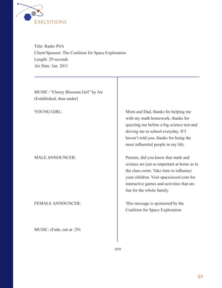 Executions



Title: Radio PSA
Client/Sponsor: The Coalition for Space Exploration
Length: 29 seconds
Air Date: Jan. 2011




MUSIC: “Cherry Blossom Girl” by Air
(Established, then under)

YOUNG GIRL:                                       Mom and Dad, thanks for helping me
                                                  with my math homework, thanks for
                                                  quizzing me before a big science test and
                                                  driving me to school everyday. If I
                                                  haven’t told you, thanks for being the
                                                  most influential people in my life.


MALE ANNOUNCER:                                   Parents, did you know that math and
                                                  science are just as important at home as in
                                                  the class room. Take time to influence
                                                  your children. Visit spaceiscool.com for
                                                  interactive games and activities that are
                                                  fun for the whole family.


FEMALE ANNOUNCER:                                 This message is sponsored by the
                                                  Coalition for Space Exploration



MUSIC: (Fade, out at :29)



                                            ###




                                                                                              97
 