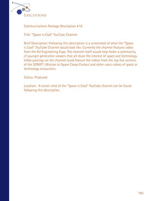 Executions


Communications Package Description #18

Title: “Space is Cool” YouTube Channel

Brief Description: Following this description is a screenshot of what the “Space
is Cool” YouTube Channel would look like. Currently the channel features video
from the KU Engineering Expo. The channel itself would help foster a community
of younger generation viewers that all share the interest of space and technology.
Video postings on the channel could feature the videos from the top five winners
of the SONIC®: Mission to Space Camp Contest and other users videos of space or
technology encounters.

Status: Produced

Location: A screen shot of the “Space is Cool” YouTube channel can be found
following this description.




                                                                                     100
 