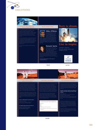 Executions




  Coalition for Space Exploration:
        A Never-Ending Adventure
                                                                        Speaker’s Bureau Proﬁles                                              Born to dream.
                                                                                          Miles O’Brien
  As a nonproﬁt organization, the Coalition for Space
  Exploration promotes the importance of space
  exploration to the public through cost-effective outreach                         Page 6 broadcast news veteran,
                                                                                    A 26-year
  activities. The Coalition depends on you to help inspire                          Miles worked for nearly 17 years
  and motivate America’s youth to become the men                                    Members of the Speak-
                                                                                    as a correspondent, anchor and
  and women who comprise the future of the aerospace
                                                                                    er’s Bureau based in Atlanta
                                                                                    producer for CNN
  industry.
                                                                                    Miles O’ Brien
                                                                                    and New York. At various times
                                                                                    he served as CNN’s science, space,
  The mission of the Coalition is to inform the public about                        Steve Hawley
                                                               aviation technology and environment correspondent. He
  the value and beneﬁts of space exploration in order to       recently completed his ﬁrst live streaming Web cast of
  build support and funding for NASA, and to ensure that       the Space Shuttle Discovery launch in partnership with
  the United States remains a leader in space, science and     www.spaceﬂightnow.com. He is currently working on a
  technology. These key factors beneﬁt each American,          documentary with PBS titled, “Blueprint America: A Tale of
  strengthen the nation’s economy and maintain the             Three Cities.”
  nation’s security.
                                                                                                                                              Live to inspire.
  The future of space exploration is in the hands of your
  students.                                                                              Demaris Sarria
                                                                                      Demaris is currently with the MIT
                                                                                      Lincoln Laboratory in Lexington, Mass.
                                                                                                                                              Speaker’s Bureau
                                                                                      She is working in the Engineering                       Let your students explore space
                                                                                      Analysis Group supporting                               through our eyes.
                                                                                      multidisciplinary analysis for various
                                                                                      projects, including some that are
                                                                space-related. She holds a Master and Bachelor of Science
                                                                from Emby-Riddle Aeronautical University and Texas A&M
                                                                University, respectively. Her dream is to one day be an
                                                                astronaut, which is detailed in her blog, How I Am Becoming
                                                                an Astronaut.

                                                                To read more Speaker’s Bureau proﬁles, please visit:
                                                                www.spacecoalition.com.




                                                                                            back                                                                  cover




      Coalition for Space Exploration:
                                                                      Help Inspire Your Students                                                    Your Virtual Space Classroom
          A Quest for Innovation

  The Coalition for Space Exploration strives to increase      The Coalition is made up of astronauts, engineers, scientists                    It is essential now, more than ever, that members of the
  support for future exploration. It is a collaboration of     and researchers. The Speaker’s Bureau is a group of                              Coalition promote the importance of space exploration
  space industry organizations and advocacy groups that        Coalition members who participate in Skype conferencing                          and STEM education to your students. Through free Skype
  aim to educate and inform the public of the value and        with students. The goal of the Bureau is to communicate                          conferencing, members of the Speaker’s Bureau hope to
  beneﬁts of space exploration. By targeting the nation’s      the importance of space exploration and to inspire young                         reach out and inspire students through their personal
  youth, the Coalition encourages young students to pursue     minds. The Bureau aims to open doors to new interests                            experiences.
  a career in the aerospace industry and to build public       and career opportunities for your students. By bringing the
  support for an on-going program of space exploration.        excitement of space into your classroom, students will have                      Through a free Skype conference, the Coalition has
                                                               the chance to speak directly with members of the Bureau.                         created a virtual space classroom to discuss topics
  As supporters of President Obama’s “Educate to Innovate”                                                                                      including:
  campaign, which calls to help young people excel in math     New and young talent helps NASA and the aerospace                                n Why space is cool
  and science, the Coalition is committed to the pursuit of    industry maintain its bold course of innovation and                              n Why STEM subjects are important to education
  improving the participation and performance of America’s     discovery. These innovators make the U.S. a great nation                         n The history of space exploration
  students in science, technology, engineering and math        that can compete on a global level. The increase of STEM                         n Challenges and rewards of aerospace industry careers
  (STEM).                                                      literacy enables Americans to continue the responsibilities                      n How the future of space exploration depends on the
                                                               and roles of shaping the future.                                                 students
  A focus on STEM education will help students:
  n   Explore new frontiers                                     If you would like to set up a Skype conference with the Speaker’s Bureau,       The Bureau wants students to not only focus on core
  n   Perceive space exploration as being “cool”                please send the following information to speakersbureau@spacecoalition.com.     subjects such as reading and math, but also realize
  n   Pursue careers in STEM-related ﬁelds                      Name of school                                                                  the importance of science and engineering. Excelling
                                                                Address                                                                         in STEM education leads to a frontier of collaboration,
                                                                City                                                                            new technologies and innovation through education.
  The Coalition hopes America will continue to:                 State                                                                           Your students will not just be dreamers, but doers; not
                                                                Zip code
  n   Develop technological innovations                         Name and phone number of primary contact                                        followers, but leaders.
  n   Remain a leader in space exploration
  n   Strengthen NASA’s reputation                              When your information is received, the Bureau will contact you to set up        The Bureau is an excellent way to inspire and involve
                                                                an appointment.                                                                 today’s youth. It supports President Obama’s “Educate to
                                                                Thank you for contributing to the journey of space exploration.                 Innovate” campaign and NASA’s efforts of maintaining
                                                                                                                                                leadership in space exploration.




                                                                                       inside


                                                                                                                                                                                                           103
 