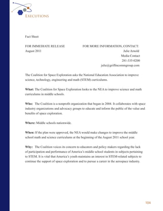 Executions




Fact Sheet


FOR IMMEDIATE RELEASE                       FOR MORE INFORMATION, CONTACT:
August 2011                                                           Julie Arnold
                                                                     Media Contact
                                                                     281-335-0200
                                                      julie@griffincommgroup.com

The Coalition for Space Exploration asks the National Education Association to improve
science, technology, engineering and math (STEM) curriculums.


What: The Coalition for Space Exploration looks to the NEA to improve science and math
curriculums in middle schools.


Who: The Coalition is a nonprofit organization that began in 2004. It collaborates with space
industry organizations and advocacy groups to educate and inform the public of the value and
benefits of space exploration.


Where: Middle schools nationwide.


When: If the plan were approved, the NEA would make changes to improve the middle
school math and science curriculums at the beginning of the August 2011 school year.


Why: The Coalition voices its concern to educators and policy makers regarding the lack
of participation and performance of America’s middle school students in subjects pertaining
to STEM. It is vital that America’s youth maintains an interest in STEM-related subjects to
continue the support of space exploration and to pursue a career in the aerospace industry.




                                                                                              104
 