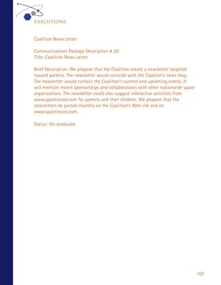 Executions


Coalition News Letter

Communications Package Description # 20
Title: Coalition News Letter

Brief Description: We propose that the Coalition create a newsletter targeted
toward parents. The newsletter would coincide with the Coaltion’s news blog.
The newsletter would contain the Coalition’s current and upcoming events. It
will mention recent sponsorships and collaborations with other nationwide space
organizations. The newsletter could also suggest interactive activities from
www.spaceiscool.com for parents and their children. We propose that the
newsletters be posted monthly on the Coalition’s Web site and on
www.spaceiscool.com.

Status: Un-produced




                                                                                  107
 
