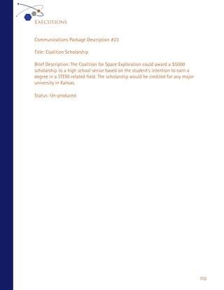 Executions


Communications Package Description #23

Title: Coalition Scholarship

Brief Description: The Coalition for Space Exploration could award a $5000
scholarship to a high school senior based on the student’s intention to earn a
degree in a STEM-related field. The scholarship would be credited for any major
university in Kansas.

Status: Un-produced




                                                                                  110
 