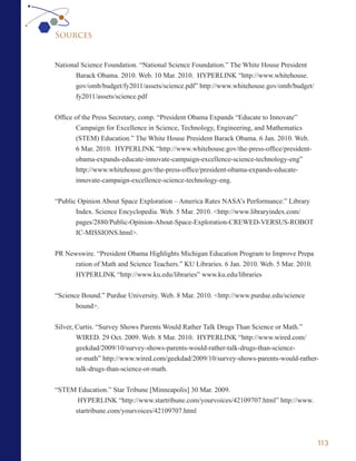 Sources


National Science Foundation. “National Science Foundation.” The White House President
       Barack Obama. 2010. Web. 10 Mar. 2010. HYPERLINK “http://www.whitehouse.
       gov/omb/budget/fy2011/assets/science.pdf” http://www.whitehouse.gov/omb/budget/
       fy2011/assets/science.pdf


Office of the Press Secretary, comp. “President Obama Expands “Educate to Innovate”
        Campaign for Excellence in Science, Technology, Engineering, and Mathematics
        (STEM) Education.” The White House President Barack Obama. 6 Jan. 2010. Web.
        6 Mar. 2010. HYPERLINK “http://www.whitehouse.gov/the-press-office/president-
        obama-expands-educate-innovate-campaign-excellence-science-technology-eng”
        http://www.whitehouse.gov/the-press-office/president-obama-expands-educate-
        innovate-campaign-excellence-science-technology-eng.


“Public Opinion About Space Exploration – America Rates NASA’s Performance.” Library
       Index. Science Encyclopedia. Web. 5 Mar. 2010. <http://www.libraryindex.com/
       pages/2880/Public-Opinion-About-Space-Exploration-CREWED-VERSUS-ROBOT
       IC-MISSIONS.html>.


PR Newswire. “President Obama Highlights Michigan Education Program to Improve Prepa
      ration of Math and Science Teachers.” KU Libraries. 6 Jan. 2010. Web. 5 Mar. 2010.
      HYPERLINK “http://www.ku.edu/libraries” www.ku.edu/libraries


“Science Bound.” Purdue University. Web. 8 Mar. 2010. <http://www.purdue.edu/science
       bound>.

Silver, Curtis. “Survey Shows Parents Would Rather Talk Drugs Than Science or Math.”
        WIRED. 29 Oct. 2009. Web. 8 Mar. 2010. HYPERLINK “http://www.wired.com/
        geekdad/2009/10/survey-shows-parents-would-rather-talk-drugs-than-science-
       or-math” http://www.wired.com/geekdad/2009/10/survey-shows-parents-would-rather-
       talk-drugs-than-science-or-math.


“STEM Education.” Star Tribune [Minneapolis] 30 Mar. 2009.
      HYPERLINK “http://www.startribune.com/yourvoices/42109707.html” http://www.
     startribune.com/yourvoices/42109707.html



                                                                                           113
 