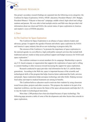 Secondary Research

Our group’s secondary research findings are separated into the following seven categories: the
Coalition for Space Exploration, NASA, STEM education, President Obama’s 2011 Budget,
President Obama’s “Educate to Innovate” campaign, middle school, high school and college
students and parents. We were able to find multiple articles and Web sites that provided vital
information about our client and NASA, the current status of space exploration in America
and student’s views of STEM education.

I. Client

A.) The Coalition for Space Exploration
        The Coalition for Space Exploration is an alliance of space industry leaders and
advocacy groups. It supports the agenda of human and robotic space exploration by NASA
and America’s space industry that drives new technology to progress daily life.
        The mission of the Coalition is “to promote the importance of space exploration to
the national agenda via cost-effective, high-yield public outreach activities that include both
traditional and new media to help secure political support and budget resources for NASA and
space exploration.”
        The coalition continues to recruit members for its campaign. Membership is open to
any U.S. based company or organization that supports the exploration of space and is willing
to commit funding or other resources toward increasing the support for space exploration.
        Research conducted in space provides vital information for the U.S. and the future
generations. According to the Web site, space is important because of the scientific and
technological skills of the program that helps America better understand the Earth, universe
and people. Space exploration helps aerospace technology and other fields. Helping increase
food safety and improve medical treatments are among its benefits.
        The Coalition believes educators need to motivate their students by using classroom
tested lesson plans, projects and other resources. This prepares the students to be part of an
important workforce, one that assures the future of the space advancements and helps the U.S.
to stay the leader in technological innovation.
        More than 1,500 products have been developed because of space technology. The
following page presents a table of some of the developments and other factors that coincide to
space exploration.




                                                                                                  12
 