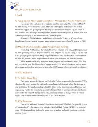 Secondary Research

II. NASA

A.) Public Opinion About Space Exploration – America Rates NASA’s Performance
       This article cites Gallup as its source and says that national public opinion of NASA
has been mostly positive over the years. There have been peaks and valleys, but overall
Americans support the space program. Seventy five percent of Americans say the losses of
the Columbia and Challenger were regrettable, but that the fatal tragedies of human lives is an
expected price to pay to advance the nation’s space program.
       However, a 2005 CBS news poll discovered that only 59 percent of respondents
thought that the space shuttle program was worth continuing, down from 72 percent in 2003.

B.) Majority of Americans Say Space Program Costs Justified
         The Gallup Poll has rated the value of the space program over time, and the consensus
has been generally positive. People who are at least 50 years old are less likely to say the cost
of the space program is justified. Only 54 percent of those who are at least 50 years old think
the costs are justified, while 63 percent of 18- to 49-year-olds think the costs are justified.
         While Americans broadly accept the space program, the numbers are lower than they
have been in the past. The high point of support was in 1998 when John Glenn made a return
trip to space, and the low point was in September 1993 because of poor economic conditions.

III. STEM Education

A.) The White House Blog
        Two young women, Li Boyton and Gabriella Farfan, are committed to studying STEM
education. Boyton’s passion for math and science began in fifth grade when she designed a
solar-distillation device after reading Life of Pi. She won the Intel International Science and
Engineering Fair for her potentially groundbreaking method of testing drinking water. Farfan
also won for her research that describes why gemstones appear to change colors at certain
angles. They were invited to Obama’s State of the Union Address.


B.) STEM Education
        This article addresses the question of how science got left behind. One possible reason
is President Bush’s education-reform initiative, No Child Left Behind (NCLB). In its initial
years, NCLB required that students be tested only in reading and math, causing a switch in
teaching focus.



                                                                                                    14
 