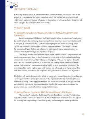 Secondary Research

A shocking statistic is that 28 percent of teachers who teach at least one science class in the
seventh to 12th grades do not have a major in science. The teachers are recruited to teach
subjects they are not specialized in because of the shortage of science teachers. One proposed
action is to give the science teachers more money.

IV. Obama’s Budget

A.) National Aeronautics and Space Administration (NASA): President Obama’s
2011 Budget
        President Obama’s 2011 budget for NASA adds $6 billion to the program’s budget for
the next five years. By embracing the commercial space industry, it hopes to create thousands
of new jobs. It also canceled NASA’s Constellation program and wants to develop “more
capable and innovative technologies for future space exploration.” The budget “extends
the International Space Station and enhances its utilization, bringing nations together in a
common pursuit of knowledge and excellence in space.”
        The budget also focuses on enhancing the nation’s global climate change research and
monitoring system, providing a robust program of robotic solar system exploration and new
astronomical observatories, and revitalizing and realigning NASA to put in place the right
workforce and facilities to function as an efficient 21st century research and development
agency. The President’s budget aims to allow NASA to fulfill its mission: “to improve the
knowledge of the Earth, explore space with humans and robots, advance strong partnerships
with other nations, and educate and inspire the next generation of scientists and engineers.”


The budget will lay the foundation for a bold new course for human flight, develop and deploy
technologies to reduce future space mission costs, expand opportunities and strengthen the
American economy. It also supports extension and enhanced utilization of the Space Station
and promising commercial space transportation. Finally, the budget increases support for
green aviation and a more efficient air transportation system.


B.) National Science Foundation (NSF): President Obama’s 2011 Budget
        The president’s budget for the National Science Foundation provides $7.4 billion as
part of his plan for science and innovation. It drives the creation of the industries and jobs of
the future by doubling funding for multidisciplinary research targeted at next-generation




                                                                                                    15
 